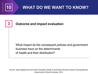 10 WHAT DO WE WANT TO KNOW?
What impact do the consequent policies and government
business have on the determinants
of health and their distribution?
Outcome and impact evaluation
3
Source: slide adapted from the South Australian Health in All Policies Summer School Training Manual,
Government of South Australia, 2013.
 