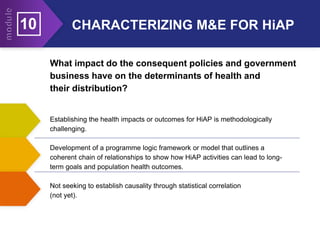 Establishing the health impacts or outcomes for HiAP is methodologically
challenging.
Development of a programme logic framework or model that outlines a
coherent chain of relationships to show how HiAP activities can lead to long-
term goals and population health outcomes.
Not seeking to establish causality through statistical correlation
(not yet).
What impact do the consequent policies and government
business have on the determinants of health and
their distribution?
10 CHARACTERIZING M&E FOR HiAP
 