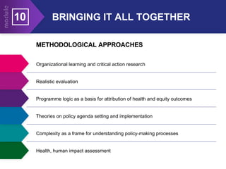 BRINGING IT ALL TOGETHER
10
METHODOLOGICAL APPROACHES
Organizational learning and critical action research
Realistic evaluation
Programme logic as a basis for attribution of health and equity outcomes
Theories on policy agenda setting and implementation
Complexity as a frame for understanding policy-making processes
Health, human impact assessment
 