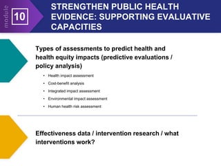 STRENGTHEN PUBLIC HEALTH
EVIDENCE: SUPPORTING EVALUATIVE
CAPACITIES
10
Types of assessments to predict health and
health equity impacts (predictive evaluations /
policy analysis)
• Health impact assessment
• Cost-benefit analysis
• Integrated impact assessment
• Environmental impact assessment
• Human health risk assessment
Effectiveness data / intervention research / what
interventions work?
 