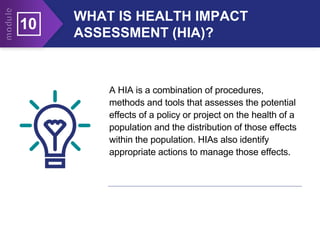 WHAT IS HEALTH IMPACT
ASSESSMENT (HIA)?
10
A HIA is a combination of procedures,
methods and tools that assesses the potential
effects of a policy or project on the health of a
population and the distribution of those effects
within the population. HIAs also identify
appropriate actions to manage those effects.
 