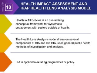 10
Health in All Policies is an overarching
conceptual framework for systematic
engagement with sectors outside of health.
The Health Lens Analysis model draws on several
components of HIA and like HIA, uses general public health
methods of investigation and analysis.
HIA is applied to existing programmes or policy.
HEALTH IMPACT ASSESSMENT AND
HiAP HEALTH LENS ANALYSIS MODEL
 