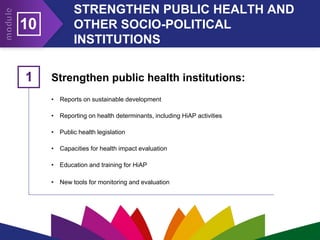 STRENGTHEN PUBLIC HEALTH AND
OTHER SOCIO-POLITICAL
INSTITUTIONS
10
Strengthen public health institutions:
• Reports on sustainable development
• Reporting on health determinants, including HiAP activities
• Public health legislation
• Capacities for health impact evaluation
• Education and training for HiAP
• New tools for monitoring and evaluation
1
 