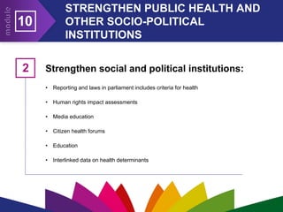 STRENGTHEN PUBLIC HEALTH AND
OTHER SOCIO-POLITICAL
INSTITUTIONS
10
Strengthen social and political institutions:
• Reporting and laws in parliament includes criteria for health
• Human rights impact assessments
• Media education
• Citizen health forums
• Education
• Interlinked data on health determinants
2
 