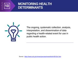 MONITORING HEALTH
DETERMINANTS
Source: https://www.cdc.gov/mmwr/preview/mmwrhtml/rr5013a1.htm
The ongoing, systematic collection, analysis,
interpretation, and dissemination of data
regarding a health-related event for use in
public health action.
10
 