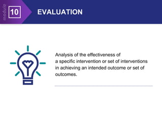 EVALUATION
10
Analysis of the effectiveness of
a specific intervention or set of interventions
in achieving an intended outcome or set of
outcomes.
 