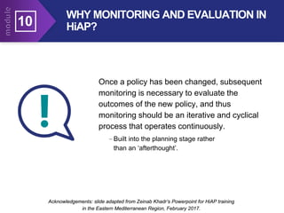 10
Acknowledgements: slide adapted from Zeinab Khadr’s Powerpoint for HiAP training
in the Eastern Mediterranean Region, February 2017.
Acknowledgements: slide adapted from Zeinab Khadr’s Powerpoint for HiAP training
in the Eastern Mediterranean Region, February 2017.
Once a policy has been changed, subsequent
monitoring is necessary to evaluate the
outcomes of the new policy, and thus
monitoring should be an iterative and cyclical
process that operates continuously.
–Built into the planning stage rather
than an ‘afterthought’.
WHY MONITORING AND EVALUATION IN
HiAP?
 