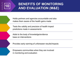 Holds partners and agencies accountable and also
makes them aware of the health gains made
Tests the validity and precision of health impact
predictions made in assessments
Adds to the body of knowledge/evidence
base on interventions
Provides early warning of unforeseen results/impacts
BENEFITS OF MONITORING
AND EVALUATION (M&E)
10
Empowers communities when they are involved
in monitoring and evaluation
 