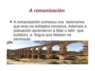 A romanización
 A romanización comezou nos lexionarios
que eran os soldados romanos. Ademais a
poboación aprenderon a falar o latín que
subtituíu a lingua que falaban na
península.
 