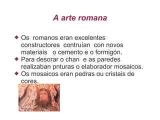 A arte romana
 Os romanos eran excelentes
constructores contruían con novos
materiais o cemento e o formigón.
 Para desorar o chan e as paredes
realizaban pnturas o elaborador mosaicos.
 Os mosaicos eran pedras ou cristais de
cores.
 