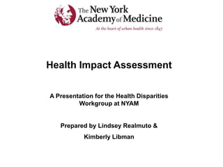 Health Impact Assessment
A Presentation for the Health Disparities
Workgroup at NYAM
Prepared by Lindsey Realmuto &
Kimberly Libman
 