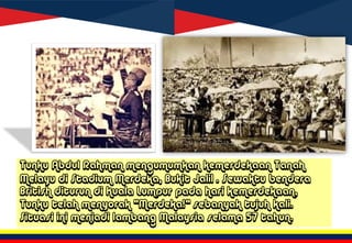 Tunku Abdul Rahman mengumumkan kemerdekaan Tanah
Melayu di Stadium Merdeka, Bukit Jalil . Sewaktu bendera
British diturun di Kuala Lumpur pada hari kemerdekaan,
Tunku telah menyorak "Merdeka!“ sebanyak tujuh kali.
Situasi ini menjadi lambang Malaysia selama 57 tahun.
 