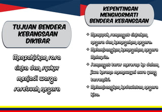 TUJUAN BENDERA
KEBANGSAAN
DIKIBAR
Menzahirkan rasa
cinta dan syukur
menjadi warga
sesebuah negara
 Memupuk semangat cintakan
negara dan kemegahan negara.
 Melambangkan kemegahan negara
Malaysia.
 Semangat terus meresap ke dalam
jiwa kerana mempunyai aura yang
tersendiri.
 Melambangkan kedaulatan negara
kita.
KEPENTINGAN
MENGHORMATI
BENDERA KEBANGSAAN
 