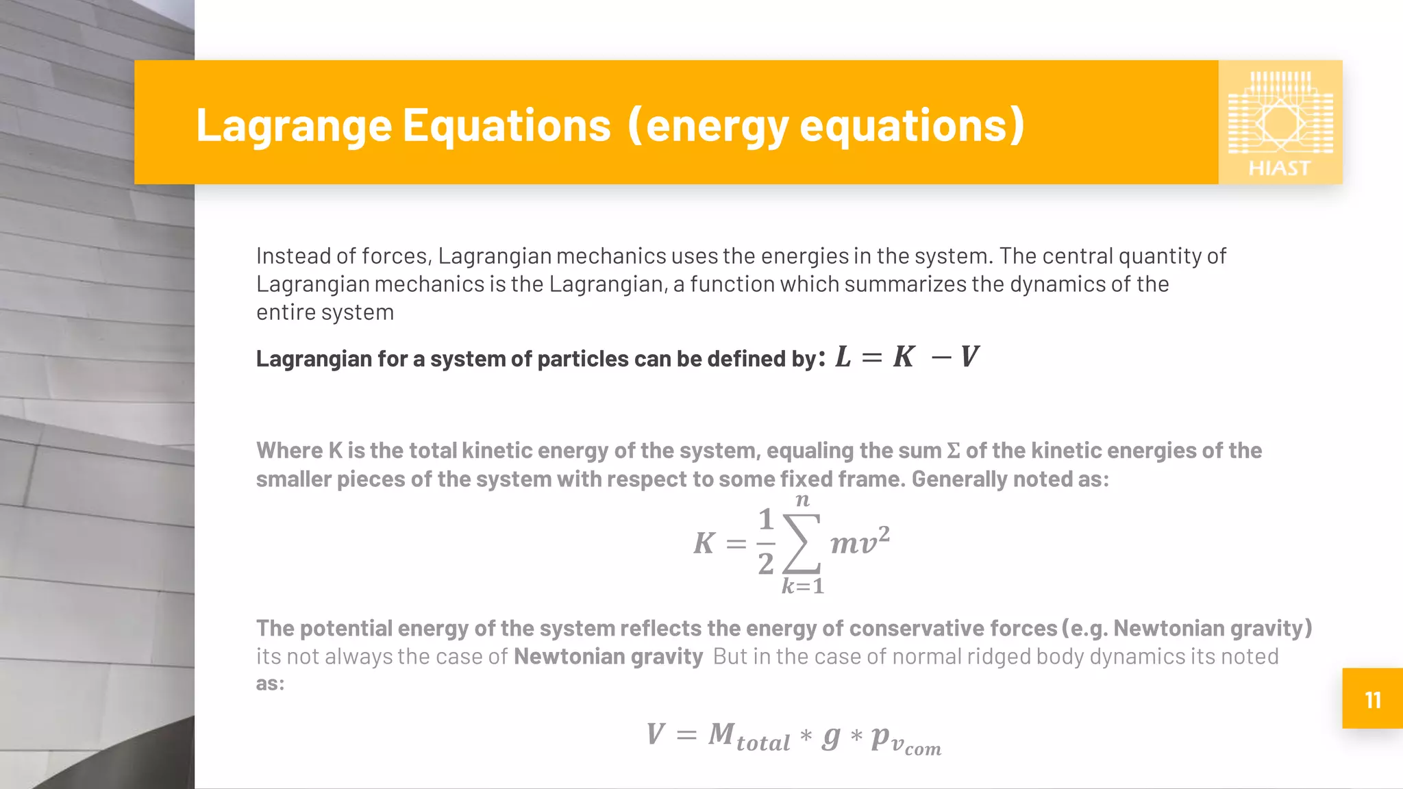 Lagrange Equations (energy equations)
Instead of forces, Lagrangian mechanics uses the energies in the system. The central quantity of
Lagrangian mechanics is the Lagrangian, a function which summarizes the dynamics of the
entire system
Lagrangian for a system of particles can be defined by: 𝑳 = 𝑲 − 𝑽
Where K is the total kinetic energy of the system, equaling the sum Σ of the kinetic energies of the
smaller pieces of the system with respect to some fixed frame. Generally noted as:
𝑲 =
𝟏
𝟐
෍
𝒌=𝟏
𝒏
𝒎𝒗 𝟐
The potential energy of the system reflects the energy of conservative forces (e.g. Newtonian gravity)
its not always the case of Newtonian gravity But in the case of normal ridged body dynamics its noted
as:
𝑽 = 𝑴𝒕𝒐𝒕𝒂𝒍 ∗ 𝒈 ∗ 𝒑 𝒗 𝒄𝒐𝒎
11
 