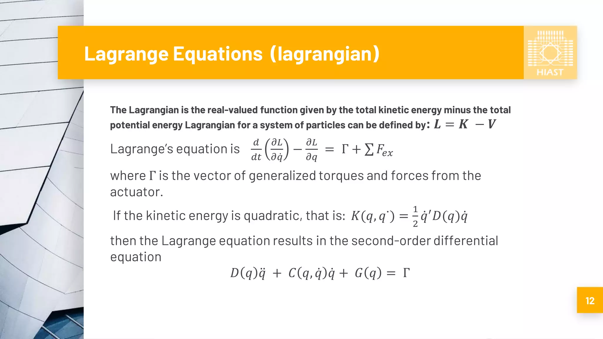 Lagrange Equations (lagrangian)
The Lagrangian is the real-valued function given by the total kinetic energy minus the total
potential energy Lagrangian for a system of particles can be defined by: 𝑳 = 𝑲 − 𝑽
Lagrange’s equation is
𝑑
𝑑𝑡
𝜕𝐿
𝜕 ሶ𝑞
−
𝜕𝐿
𝜕𝑞
= Γ + σ 𝐹𝑒𝑥
where Γ is the vector of generalized torques and forces from the
actuator.
If the kinetic energy is quadratic, that is: 𝐾(𝑞, 𝑞˙) =
1
2
ሶ𝑞′
𝐷(𝑞) ሶ𝑞
then the Lagrange equation results in the second-order differential
equation
𝐷 𝑞 ሷ𝑞 + 𝐶 𝑞, ሶ𝑞 ሶ𝑞 + 𝐺 𝑞 = Γ
12
 