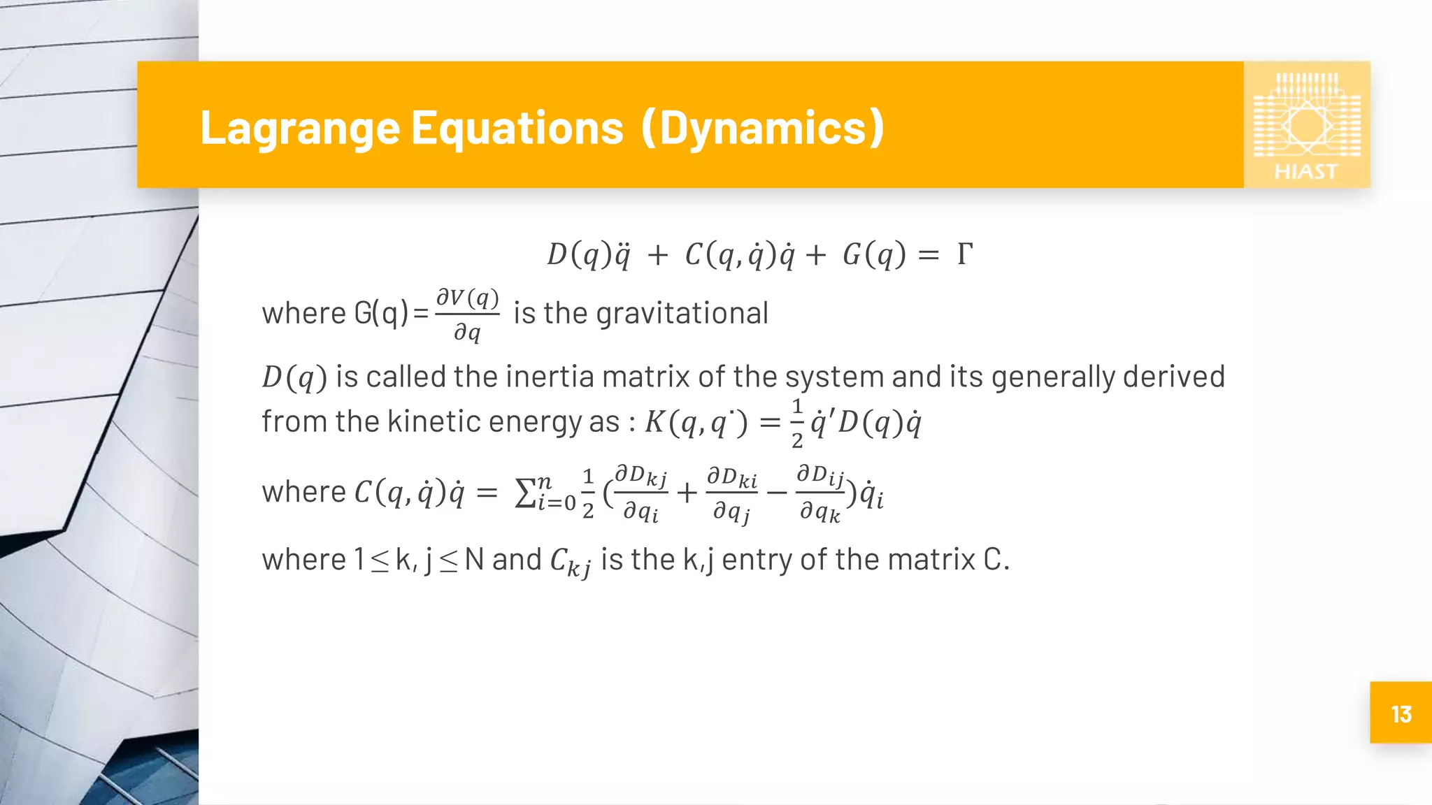 Lagrange Equations (Dynamics)
𝐷 𝑞 ሷ𝑞 + 𝐶 𝑞, ሶ𝑞 ሶ𝑞 + 𝐺 𝑞 = Γ
where G(q) =
𝜕𝑉(𝑞)
𝜕𝑞
is the gravitational
𝐷(𝑞) is called the inertia matrix of the system and its generally derived
from the kinetic energy as : 𝐾(𝑞, 𝑞˙) =
1
2
ሶ𝑞′
𝐷(𝑞) ሶ𝑞
where 𝐶 𝑞, ሶ𝑞 ሶ𝑞 = σ𝑖=0
𝑛 1
2
(
𝜕𝐷 𝑘𝑗
𝜕𝑞𝑖
+
𝜕𝐷 𝑘𝑖
𝜕𝑞 𝑗
−
𝜕𝐷 𝑖𝑗
𝜕𝑞 𝑘
) ሶ𝑞𝑖
where 1 ≤ k, j ≤ N and 𝐶 𝑘𝑗 is the k,j entry of the matrix C.
13
 