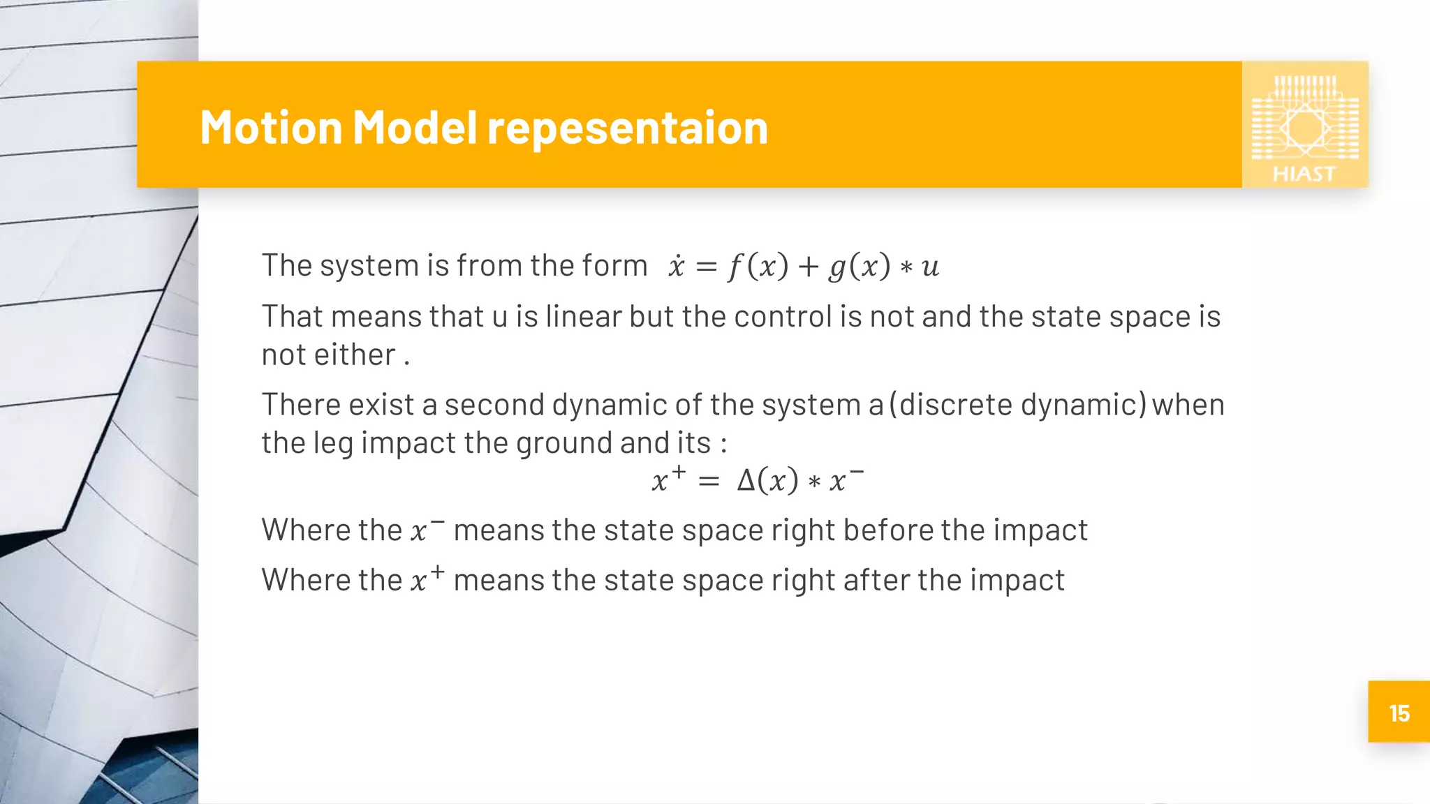 Motion Model repesentaion
The system is from the form ሶ𝑥 = 𝑓 𝑥 + 𝑔 𝑥 ∗ 𝑢
That means that u is linear but the control is not and the state space is
not either .
There exist a second dynamic of the system a (discrete dynamic) when
the leg impact the ground and its :
𝑥+
= ∆ 𝑥 ∗ 𝑥−
Where the 𝑥−
means the state space right before the impact
Where the 𝑥+
means the state space right after the impact
15
 