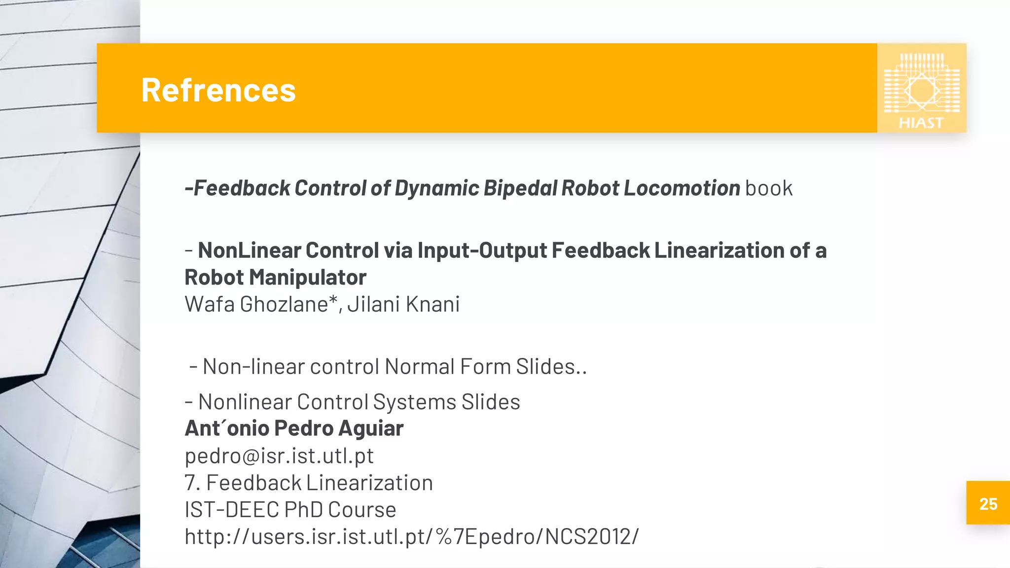 Refrences
-Feedback Control of Dynamic Bipedal Robot Locomotion book
- NonLinear Control via Input-Output Feedback Linearization of a
Robot Manipulator
Wafa Ghozlane*, Jilani Knani
- Non-linear control Normal Form Slides..
- Nonlinear Control Systems Slides
Ant´onio Pedro Aguiar
pedro@isr.ist.utl.pt
7. Feedback Linearization
IST-DEEC PhD Course
http://users.isr.ist.utl.pt/%7Epedro/NCS2012/
25
 