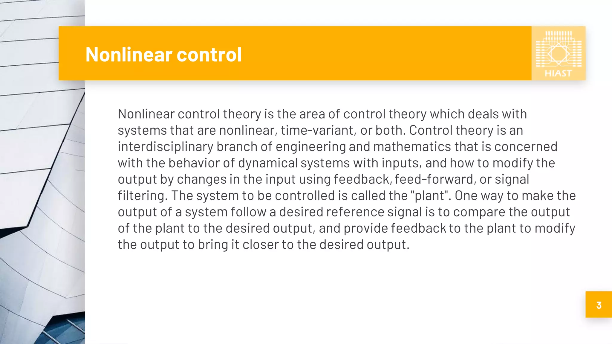 Nonlinear control
Nonlinear control theory is the area of control theory which deals with
systems that are nonlinear, time-variant, or both. Control theory is an
interdisciplinary branch of engineering and mathematics that is concerned
with the behavior of dynamical systems with inputs, and how to modify the
output by changes in the input using feedback,feed-forward, or signal
filtering. The system to be controlled is called the "plant". One way to make the
output of a system follow a desired reference signal is to compare the output
of the plant to the desired output, and provide feedback to the plant to modify
the output to bring it closer to the desired output.
3
 