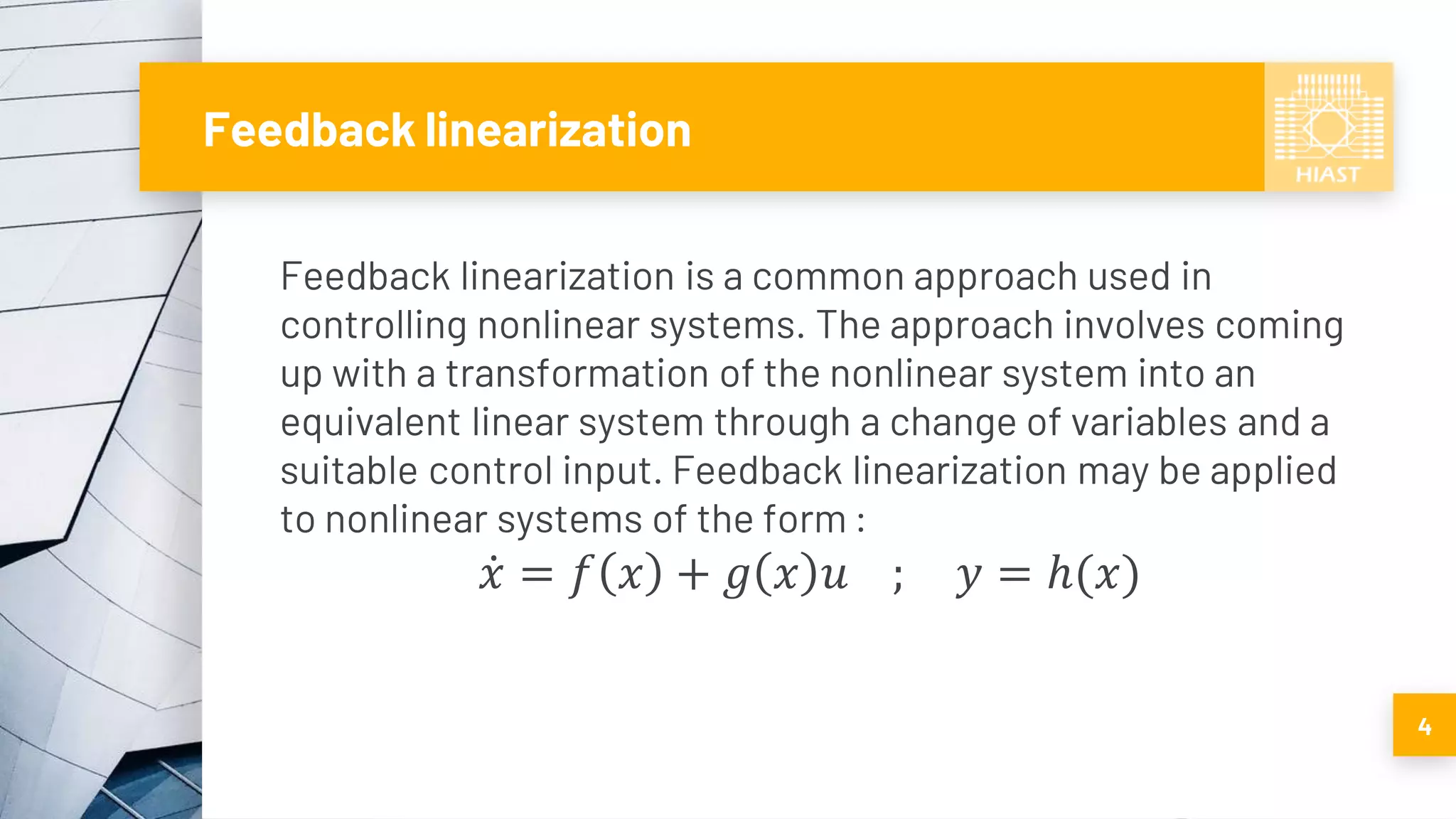 Feedback linearization
Feedback linearization is a common approach used in
controlling nonlinear systems. The approach involves coming
up with a transformation of the nonlinear system into an
equivalent linear system through a change of variables and a
suitable control input. Feedback linearization may be applied
to nonlinear systems of the form :
ሶ𝑥 = 𝑓 𝑥 + 𝑔 𝑥 𝑢 ; 𝑦 = ℎ(𝑥)
4
 