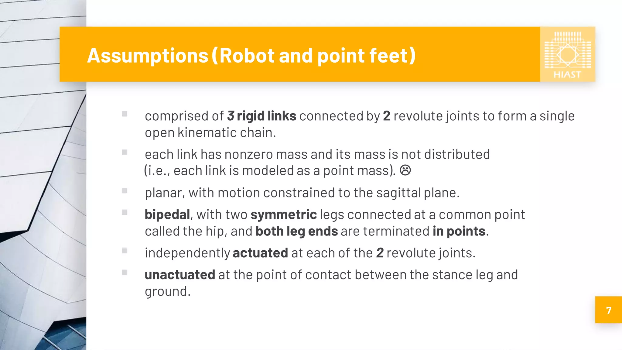 Assumptions (Robot and point feet)
▪ comprised of 3 rigid links connected by 2 revolute joints to form a single
open kinematic chain.
▪ each link has nonzero mass and its mass is not distributed
(i.e., each link is modeled as a point mass). 
▪ planar, with motion constrained to the sagittal plane.
▪ bipedal, with two symmetric legs connected at a common point
called the hip, and both leg ends are terminated in points.
▪ independently actuated at each of the 2 revolute joints.
▪ unactuated at the point of contact between the stance leg and
ground.
7
 