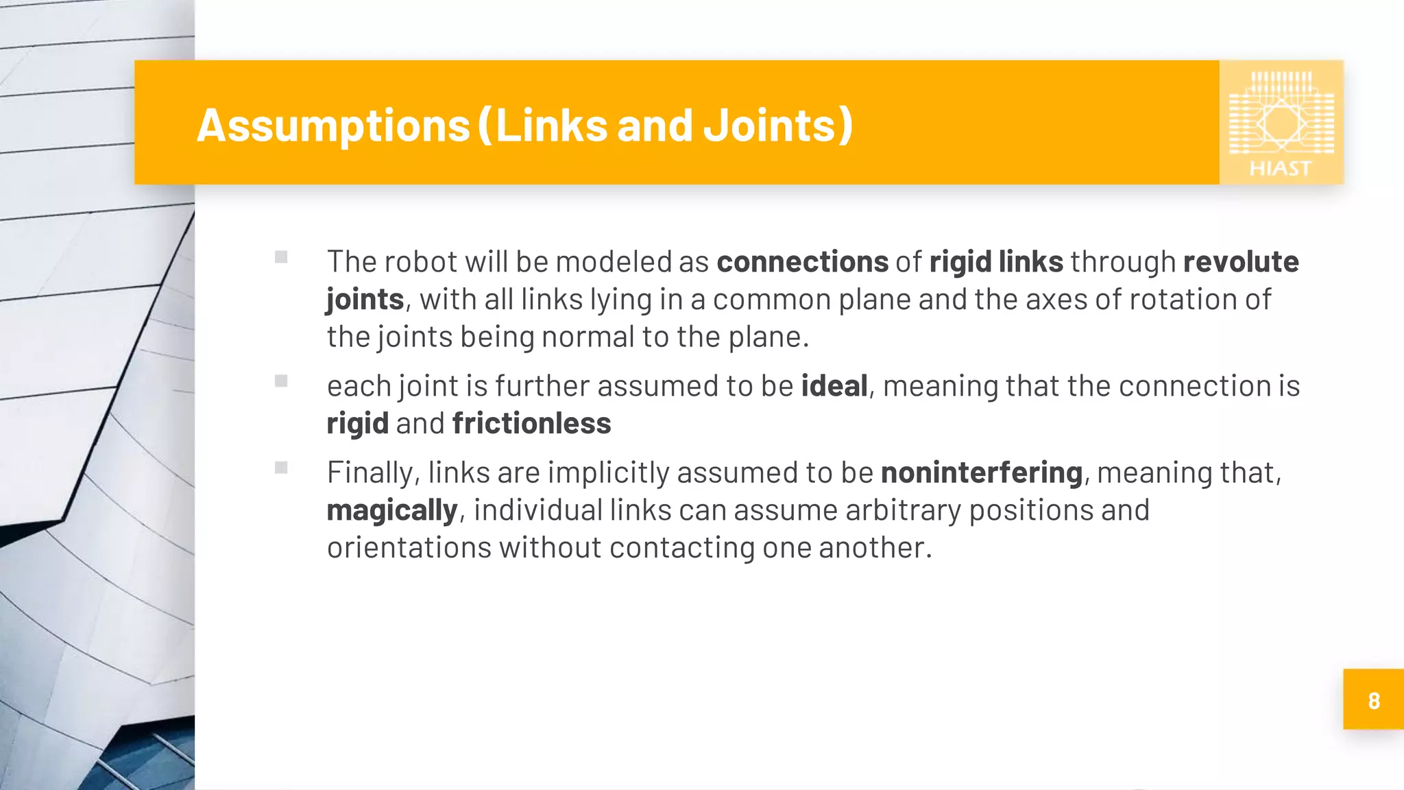 Assumptions (Links and Joints)
▪ The robot will be modeled as connections of rigid links through revolute
joints, with all links lying in a common plane and the axes of rotation of
the joints being normal to the plane.
▪ each joint is further assumed to be ideal, meaning that the connection is
rigid and frictionless
▪ Finally, links are implicitly assumed to be noninterfering, meaning that,
magically, individual links can assume arbitrary positions and
orientations without contacting one another.
8
 