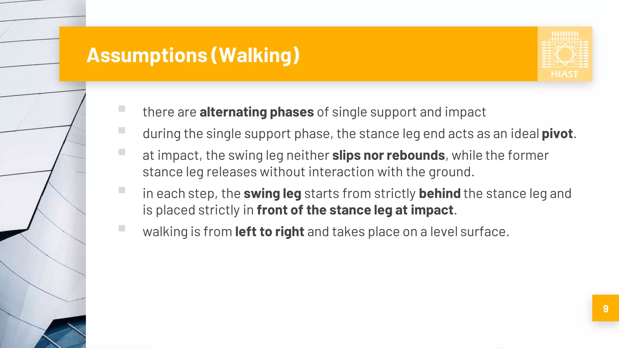 Assumptions (Walking)
▪ there are alternating phases of single support and impact
▪ during the single support phase, the stance leg end acts as an ideal pivot.
▪ at impact, the swing leg neither slips nor rebounds, while the former
stance leg releases without interaction with the ground.
▪ in each step, the swing leg starts from strictly behind the stance leg and
is placed strictly in front of the stance leg at impact.
▪ walking is from left to right and takes place on a level surface.
9
 