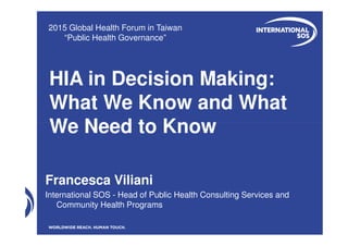 HIA in Decision Making:
What We Know and What
We Need to Know
2015 Global Health Forum in Taiwan
“Public Health Governance”
We Need to Know
Francesca Viliani
International SOS - Head of Public Health Consulting Services and
Community Health Programs
 