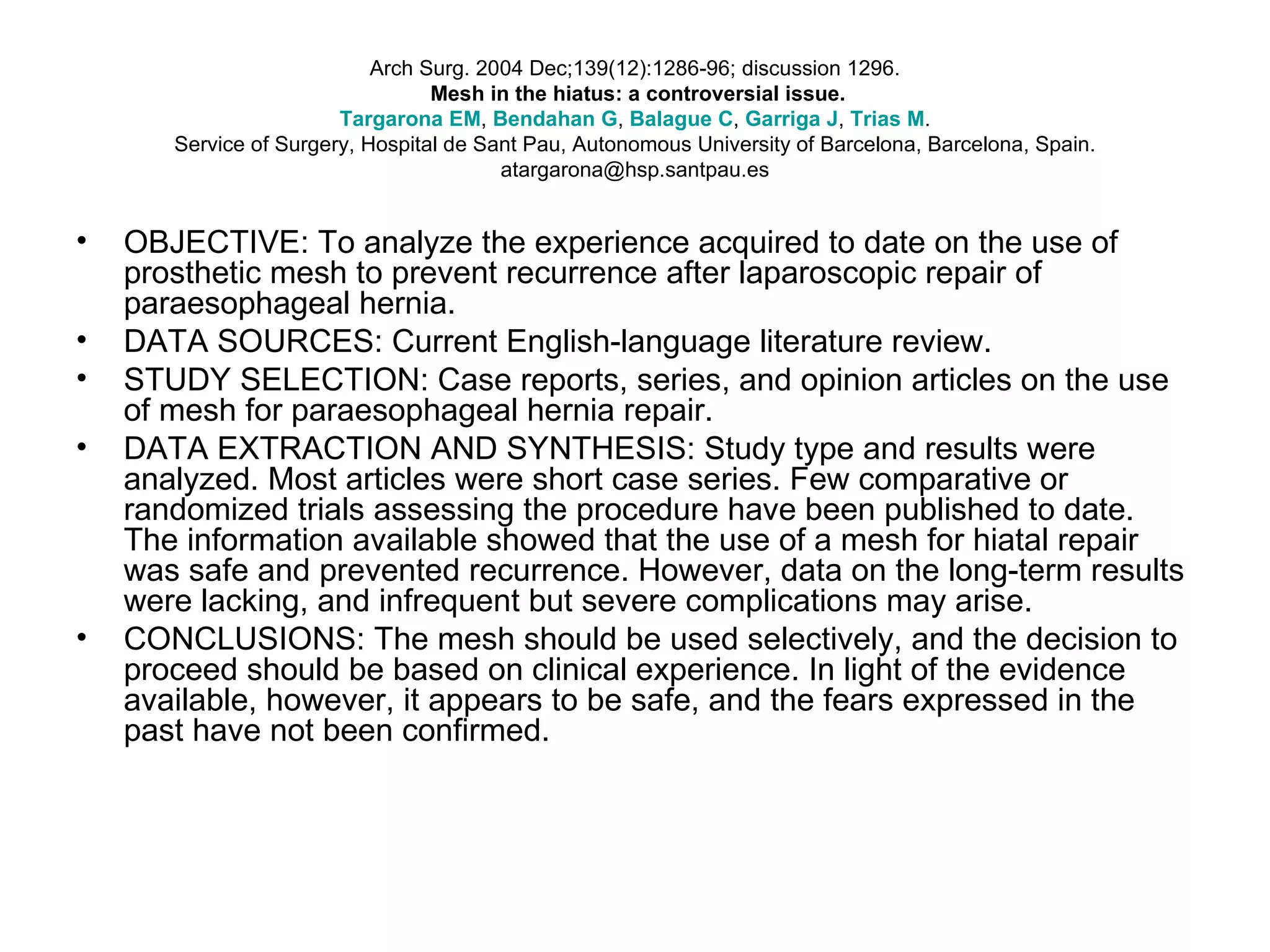 Arch Surg. 2004 Dec;139(12):1286-96; discussion 1296.   Mesh in the hiatus: a controversial issue. Targarona  EM ,  Bendahan  G ,  Balague  C ,  Garriga  J ,  Trias  M . Service of Surgery, Hospital de Sant Pau, Autonomous University of Barcelona, Barcelona, Spain. atargarona@hsp.santpau.es OBJECTIVE: To analyze the experience acquired to date on the use of prosthetic mesh to prevent recurrence after laparoscopic repair of paraesophageal hernia.  DATA SOURCES: Current English-language literature review.  STUDY SELECTION: Case reports, series, and opinion articles on the use of mesh for paraesophageal hernia repair.  DATA EXTRACTION AND SYNTHESIS: Study type and results were analyzed. Most articles were short case series. Few comparative or randomized trials assessing the procedure have been published to date. The information available showed that the use of a mesh for hiatal repair was safe and prevented recurrence. However, data on the long-term results were lacking, and infrequent but severe complications may arise.  CONCLUSIONS: The mesh should be used selectively, and the decision to proceed should be based on clinical experience. In light of the evidence available, however, it appears to be safe, and the fears expressed in the past have not been confirmed. 