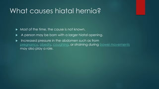 What causes hiatal hernia?
 Most of the time, the cause is not known.
 A person may be born with a larger hiatal opening.
 Increased pressure in the abdomen such as from
pregnancy, obesity, coughing, or straining during bowel movements
may also play a role.
 