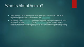 What is hiatal hernia?
 The hiatus is an opening in the diaphragm -- the muscular wall
separating the chest cavity from the abdomen.
 Normally, the esophagus (food pipe) goes through the hiatus and
attaches to the stomach. In a hiatal hernia (also called hiatus
hernia) the stomach bulges up into the chest through that opening
 