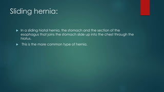 Sliding hernia:
 In a sliding hiatal hernia, the stomach and the section of the
esophagus that joins the stomach slide up into the chest through the
hiatus.
 This is the more common type of hernia.
 