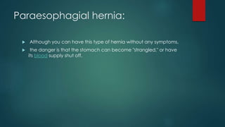 Paraesophagial hernia:
 Although you can have this type of hernia without any symptoms,
 the danger is that the stomach can become "strangled," or have
its blood supply shut off.
 