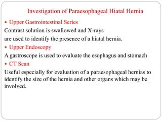 Investigation of Paraesophageal Hiatal Hernia
 Upper Gastrointestinal Series
Contrast solution is swallowed and X-rays
are used to identify the presence of a hiatal hernia.
 Upper Endoscopy
A gastroscope is used to evaluate the esophagus and stomach
 CT Scan
Useful especially for evaluation of a paraesophageal hernias to
identify the size of the hernia and other organs which may be
involved.
 