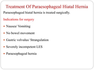 Treatment Of Paraesophageal Hiatal Hernia
Paraesophageal hiatal hernia is treated surgically.
Indications for surgery
 Nausea/ Vomiting
 No bowel movement
 Gastric volvulus/ Strangulation
 Severely incompetent LES
 Paraesophageal hernia
 