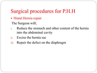 Surgical procedures for P.H.H
 Hiatal Hernia repair
The Surgeon will;
i. Reduce the stomach and other content of the hernia
into the abdominal cavity
ii. Excise the hernia sac
iii. Repair the defect on the diaphragm
 