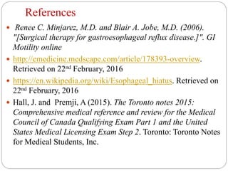 References
 Renee C. Minjarez, M.D. and Blair A. Jobe, M.D. (2006).
"[Surgical therapy for gastroesophageal reflux disease.]". GI
Motility online
 http://emedicine.medscape.com/article/178393-overview.
Retrieved on 22nd February, 2016
 https://en.wikipedia.org/wiki/Esophageal_hiatus. Retrieved on
22nd February, 2016
 Hall, J. and Premji, A (2015). The Toronto notes 2015:
Comprehensive medical reference and review for the Medical
Council of Canada Qualifying Exam Part 1 and the United
States Medical Licensing Exam Step 2. Toronto: Toronto Notes
for Medical Students, Inc.
 