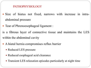 PATHOPHYSIOLOGY
 Size of hiatus not fixed, narrows with increase in intra-
abdominal pressure
 Tear of Phrenoesophageal ligament :
is a fibrous layer of connective tissue and maintains the LES
within the abdominal cavity
 A hiatal hernia compromises reflux barrier
 Reduced LES pressure
 Reduced esophageal acid clearance
 Transient LES relaxation episodes particularly at night time
 