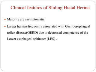 Clinical features of Sliding Hiatal Hernia
 Majority are asymptomatic
 Larger hernias frequently associated with Gastroesophageal
reflux disease(GERD) due to decreased competence of the
Lower esophageal sphincter (LES) .
 