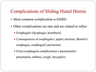 Complications of Sliding Hiatal Hernia
 Most common complication is GERD.
 Other complications are rare and are related to reflux
 Esophagitis (dysphagia, heartburn)
 Consequences of esophagitis ( peptic stricture, Barrett’s
esophagus, esophageal carcinoma)
 Extra-esophageal complications ( pneumonitis/
pneumonia, asthma, cough, laryngitis)
 