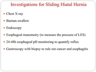 Investigations for Sliding Hiatal Hernia
 Chest X-ray
 Barium swallow
 Endoscopy
 Esophageal manometry (to measure the pressure of LES)
 24-48h esophageal pH monitoring to quantify reflux
 Gastroscopy with biopsy to rule out cancer and esophagitis
 