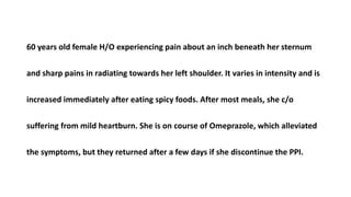 60 years old female H/O experiencing pain about an inch beneath her sternum
and sharp pains in radiating towards her left shoulder. It varies in intensity and is
increased immediately after eating spicy foods. After most meals, she c/o
suffering from mild heartburn. She is on course of Omeprazole, which alleviated
the symptoms, but they returned after a few days if she discontinue the PPI.
 