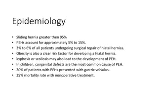 Epidemiology
• Sliding hernia greater then 95%
• PEHs account for approximately 5% to 15%.
• 3% to 6% of all patients undergoing surgical repair of hiatal hernias.
• Obesity is also a clear risk factor for developing a hiatal hernia.
• kyphosis or scoliosis may also lead to the development of PEH.
• In children, congenital defects are the most common cause of PEH.
• 30% of patients with PEHs presented with gastric volvulus.
• 29% mortality rate with nonoperative treatment.
 