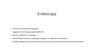 Endoscopy
• Presence or absence of esophagitis.
• Diagnosis of GE reflux associated with PEH.
• Presence of barrett’s esophagus.
• Identify fibrotic stricture, esophageal neoplasm, or epiphrenic diverticulum.
• Identify intragastric ulcers, which may be the cause of the chronic anemia that many PEH present.
 