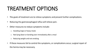 TREATMENT OPTIONS
• The goals of treatment are to relieve symptoms and prevent further complications.
• Reducing the gastroesophageal reflux will relieve pain.
• Other measures to reduce symptoms include:
o Avoiding large or heavy meals
o Not lying down or bending over immediately after a meal
o Reducing weight and not smoking
• If these measures fail to control the symptoms, or complications occur, surgical repair of
the hernia may be necessary.
 