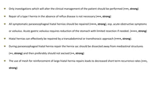 Only investigations which will alter the clinical management of the patient should be performed (+++, strong)
Repair of a type I hernia in the absence of reflux disease is not necessary (+++, strong)
All symptomatic paraoesophageal hiatal hernias should be repaired (++++, strong), esp. acute obstructive symptoms
or volvulus. Acute gastric volvulus requires reduction of the stomach with limited resection if needed. (++++, strong)
Hiatal hernias can effectively be repaired by a transabdominal or transthoracic approach (++++, strong).
During paraoesophageal hiatal hernia repair the hernia sac should be dissected away from mediastinal structures
(++, strong) and then preferably should not excised (++, strong)
The use of mesh for reinforcement of large hiatal hernia repairs leads to decreased short term recurrence rates (+++,
strong)
 