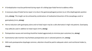 A fundoplication must be performed during repair of a sliding type hiatal hernia to address reflux
A necessary step of hiatal hernia repair is to return the gastroesophageal junction to an infra-diaphragmatic position
(+++, strong). This length can be achieved by combinations of mediastinal dissection of the oesophagus and/ or
gastroplasty (++++, strong)
Hernia reduction with gastropexy alone and no hiatal repair may be a safe alternative in high-risk patients. Gastropexy
may safely be used in addition to hiatal repair (++++, strong)
Postoperative nausea and vomiting should be treated aggressively to minimize poor outcomes (++, strong)
Gastrostomy tube insertion may facilitate postoperative care in selected patients (++, strong)
With early postoperative dysphagia common, attention should be paid to adequate caloric and nutritional intake (+,
strong)
 