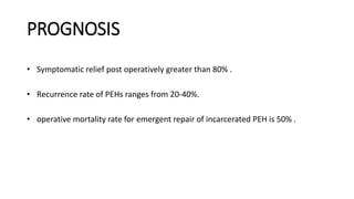 PROGNOSIS
• Symptomatic relief post operatively greater than 80% .
• Recurrence rate of PEHs ranges from 20-40%.
• operative mortality rate for emergent repair of incarcerated PEH is 50% .
 