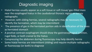 Diagnostic imaging
• Hiatal hernias usually appear as a soft tissue or soft tissue/ gas–filled mass
near the esophageal hiatus in the caudodorsal thoracic region on survey
radiographs
• However, with sliding hernias, several radiographs may be necessary to
identify the herniation, which may be intermittent
• The presence of gas in the herniated portion aids in identification of the mass
as herniated stomach
• A positive contrast esophagram should show the gastroesophageal junction,
rugal folds, or both cranial to the hiatus
• Compressing the abdomen during fluoroscopy may help identify hernia
• Some hiatal hernias are intermittent (sliding) and require multiple radiographs
or fluoroscopy (or both) to diagnose
 