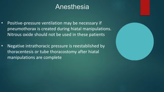 Anesthesia
• Positive-pressure ventilation may be necessary if
pneumothorax is created during hiatal manipulations.
Nitrous oxide should not be used in these patients
• Negative intrathoracic pressure is reestablished by
thoracentesis or tube thoracostomy after hiatal
manipulations are complete
 